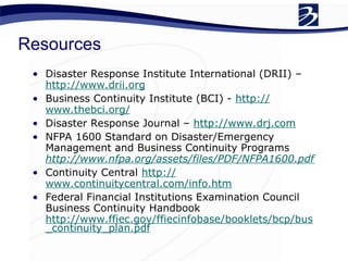 Resources
• Disaster Response Institute International (DRII) –
http://www.drii.org
• Business Continuity Institute (BCI) - http://
www.thebci.org/
• Disaster Response Journal – http://www.drj.com
• NFPA 1600 Standard on Disaster/Emergency
Management and Business Continuity Programs
http://www.nfpa.org/assets/files/PDF/NFPA1600.pdf
• Continuity Central http://
www.continuitycentral.com/info.htm
• Federal Financial Institutions Examination Council
Business Continuity Handbook
http://www.ffiec.gov/ffiecinfobase/booklets/bcp/bus
_continuity_plan.pdf
 