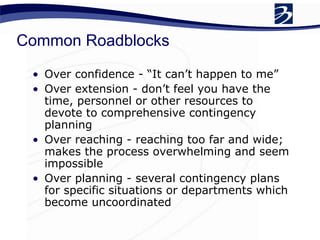 Common Roadblocks
• Over confidence - “It can’t happen to me”
• Over extension - don’t feel you have the
time, personnel or other resources to
devote to comprehensive contingency
planning
• Over reaching - reaching too far and wide;
makes the process overwhelming and seem
impossible
• Over planning - several contingency plans
for specific situations or departments which
become uncoordinated
 