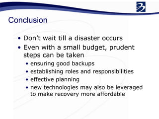 Conclusion
• Don’t wait till a disaster occurs
• Even with a small budget, prudent
steps can be taken
• ensuring good backups
• establishing roles and responsibilities
• effective planning
• new technologies may also be leveraged
to make recovery more affordable
 