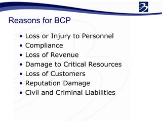 Reasons for BCP
• Loss or Injury to Personnel
• Compliance
• Loss of Revenue
• Damage to Critical Resources
• Loss of Customers
• Reputation Damage
• Civil and Criminal Liabilities
 
