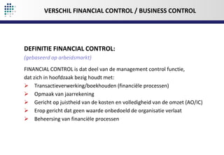 VERSCHIL FINANCIAL CONTROL / BUSINESS CONTROL

DEFINITIE FINANCIAL CONTROL:
(gebaseerd op arbeidsmarkt)
FINANCIAL CONTROL is dat deel van de management control functie,
dat zich in hoofdzaak bezig houdt met:
 Transactieverwerking/boekhouden (financiële processen)
 Opmaak van jaarrekening
 Gericht op juistheid van de kosten en volledigheid van de omzet (AO/IC)
 Erop gericht dat geen waarde onbedoeld de organisatie verlaat
 Beheersing van financiële processen

 