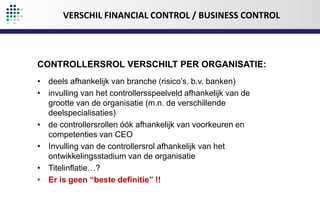 VERSCHIL FINANCIAL CONTROL / BUSINESS CONTROL

CONTROLLERSROL VERSCHILT PER ORGANISATIE:
• deels afhankelijk van branche (risico’s, b.v. banken)
• invulling van het controllersspeelveld afhankelijk van de
grootte van de organisatie (m.n. de verschillende
deelspecialisaties)
• de controllersrollen óók afhankelijk van voorkeuren en
competenties van CEO
• Invulling van de controllersrol afhankelijk van het
ontwikkelingsstadium van de organisatie
• Titelinflatie…?
• Er is geen “beste definitie” !!

 