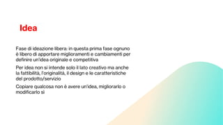 Idea
Fase di ideazione libera: in questa prima fase ognuno
è libero di apportare miglioramenti e cambiamenti per
definire un’idea originale e competitiva
Per idea non si intende solo il lato creativo ma anche
la fattibilità, l’originalità, il design e le caratteristiche
del prodotto/servizio
Copiare qualcosa non è avere un’idea, migliorarlo o
modificarlo sì
 