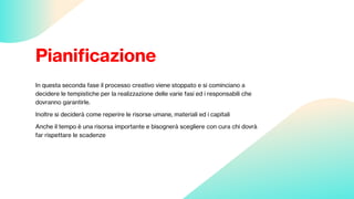 Pianificazione
In questa seconda fase il processo creativo viene stoppato e si cominciano a
decidere le tempistiche per la realizzazione delle varie fasi ed i responsabili che
dovranno garantirle.
Inoltre si deciderà come reperire le risorse umane, materiali ed i capitali
Anche il tempo è una risorsa importante e bisognerà scegliere con cura chi dovrà
far rispettare le scadenze
 