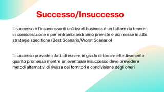 Successo/Insuccesso
Il successo o l’insuccesso di un’idea di business è un fattore da tenere
in considerazione e per entrambi andranno previste e poi messe in atto
strategie specifiche (Best Scenario/Worst Scenario)
Il successo prevede infatti di essere in grado di fornire effettivamente
quanto promesso mentre un eventuale insuccesso deve prevedere
metodi alternativi di rivalsa dei fornitori e condivisione degli oneri
 