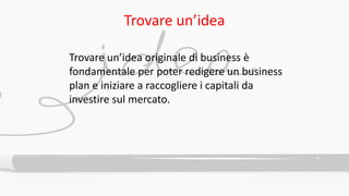 Trovare un’idea
Trovare un’idea originale di business è
fondamentale per poter redigere un business
plan e iniziare a raccogliere i capitali da
investire sul mercato.
 