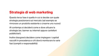 Strategia di web marketing
Questa terza fase è quella in cui si decide con quale
strategia posizionarsi sul mercato (ad esempio se
rinnovare un prodotto esistente o crearne uno nuovo)
Al contempo si deciderà come e dove attuare la
strategia (es. banner su internet oppure cartelloni
pubblicitari).
Inoltre bisognerà decidere come impiegare i capitali
raccolti in precedenza e chi dovrà monitorare le varie
fasi (compiti e responsabilità)
 