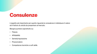 Consulenze
L’aspetto più importante per quanto riguarda le consulenze è individuare il valore
ed il fattore di unicità da presentare al mercato.
Bisogna puntare soprattutto su:
• Fiducia
• Affidabilità
• Serietà/reputazione
• Prezzo/valore
• Competenze tecniche e soft skills
 