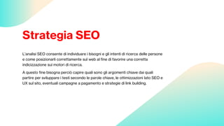 Strategia SEO
L’analisi SEO consente di individuare i bisogni e gli intenti di ricerca delle persone
e come posizionarli correttamente sul web al fine di favorire una corretta
indicizzazione sui motori di ricerca.
A questo fine bisogna perciò capire quali sono gli argomenti chiave dai quali
partire per sviluppare i testi secondo le parole chiave, le ottimizzazioni lato SEO e
UX sul sito, eventuali campagne a pagamento e strategie di link building.
 