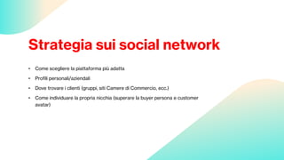 Strategia sui social network
• Come scegliere la piattaforma più adatta
• Profili personali/aziendali
• Dove trovare i clienti (gruppi, siti Camere di Commercio, ecc.)
• Come individuare la propria nicchia (superare la buyer persona e customer
avatar)
 