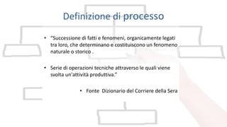 Definizione di processo
• “Successione di fatti e fenomeni, organicamente legati
tra loro, che determinano e costituiscono un fenomeno
naturale o storico .
• Serie di operazioni tecniche attraverso le quali viene
svolta un'attività produttiva.”
• Fonte Dizionario del Corriere della Sera
 