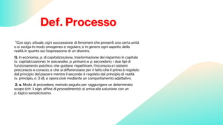 Def. Processo
”Con sign. attuale, ogni successione di fenomeni che presenti una certa unità
o si svolga in modo omogeneo e regolare, e in genere ogni aspetto della
realtà in quanto sia l’espressione di un divenire.
1). In economia, p. di capitalizzazione, trasformazione del risparmio in capitale
(v. capitalizzazione). In psicanalisi, p. primario e p. secondario, i due tipi di
funzionamento psichico che guidano rispettivam. l’inconscio e i sistemi
preconscio e conscio, e che si differenziano per il fatto che il primo è regolato
dal principio del piacere mentre il secondo è regolato dal principio di realtà
(v. principio, n. 3 d), e opera cioè mediante un comportamento adattativo.
2. a. Modo di procedere, metodo seguito per raggiungere un determinato
scopo (cfr. il sign. affine di procedimento): si arriva alla soluzione con un
p. logico semplicissimo.
 