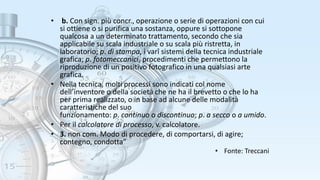 • b. Con sign. più concr., operazione o serie di operazioni con cui
si ottiene o si purifica una sostanza, oppure si sottopone
qualcosa a un determinato trattamento, secondo che sia
applicabile su scala industriale o su scala più ristretta, in
laboratorio; p. di stampa, i varî sistemi della tecnica industriale
grafica; p. fotomeccanici, procedimenti che permettono la
riproduzione di un positivo fotografico in una qualsiasi arte
grafica.
• Nella tecnica, molti processi sono indicati col nome
dell’inventore o della società che ne ha il brevetto o che lo ha
per prima realizzato, o in base ad alcune delle modalità
caratteristiche del suo
funzionamento: p. continuo o discontinuo; p. a secco o a umido.
• Per il calcolatore di processo, v. calcolatore.
• 3. non com. Modo di procedere, di comportarsi, di agire;
contegno, condotta”
• Fonte: Treccani
 