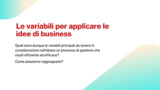 Le variabili per applicare le
idee di business
Quali sono dunque le variabili principali da tenere in
considerazione nell’ideare un processo di gestione che
risulti efficiente ed efficace?
Come possiamo raggrupparle?
 