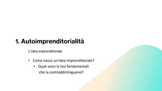 1. Autoimprenditorialità
L’idea imprenditoriale
• Come nasce un’idea imprenditoriale?
• Quali sono le fasi fondamentali
che la contraddistinguono?
 