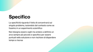 Specifico
La specificità riguarda il fatto di concentrarsi sul
singolo problema, isolandolo dal contesto come se
fossimo in un esperimento scientifico
Non bisogna essere vaghi ma andare a definire un
arco sempre più piccolo e specifico per essere
puntuali nella soluzione e non rischiare di disperdere
tempo e risorse
 