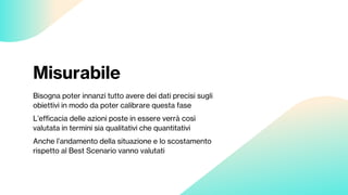 Misurabile
Bisogna poter innanzi tutto avere dei dati precisi sugli
obiettivi in modo da poter calibrare questa fase
L’efficacia delle azioni poste in essere verrà così
valutata in termini sia qualitativi che quantitativi
Anche l’andamento della situazione e lo scostamento
rispetto al Best Scenario vanno valutati
 