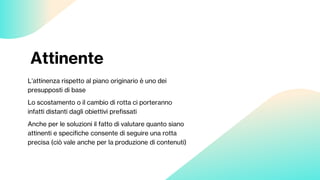 Attinente
L’attinenza rispetto al piano originario è uno dei
presupposti di base
Lo scostamento o il cambio di rotta ci porteranno
infatti distanti dagli obiettivi prefissati
Anche per le soluzioni il fatto di valutare quanto siano
attinenti e specifiche consente di seguire una rotta
precisa (ciò vale anche per la produzione di contenuti)
 