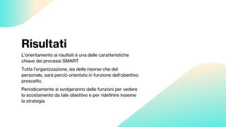 Risultati
L’orientamento ai risultati è una delle caratteristiche
chiave dei processi SMART
Tutta l’organizzazione, sia delle risorse che del
personale, sarà perciò orientata in funzione dell’obiettivo
prescelto.
Periodicamente si svolgeranno delle funzioni per vedere
lo scostamento da tale obiettivo e per ridefinire insieme
la strategia
 