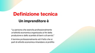 Definizione tecnica
Un imprenditore è
“La persona che esercita professionalmente
un'attività economica organizzata ai fini della
produzione e dello scambio di beni o di servizi.”
Il termine professionalmente ed il fatto che si
parli di attività economica rimandano al profitto
 