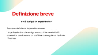 Definizione breve
Chi è dunque un imprenditore?
Possiamo definire un imprenditore come:
Un professionista che svolge a scopo di lucro un’attività
economica per ricavarne un profitto e conseguire un risultato
d’impresa.
 