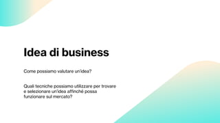 Idea di business
Come possiamo valutare un’idea?
Quali tecniche possiamo utilizzare per trovare
e selezionare un’idea affinché possa
funzionare sul mercato?
 