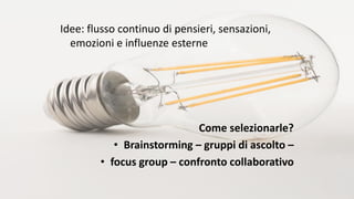 Idee: flusso continuo di pensieri, sensazioni,
emozioni e influenze esterne
Come selezionarle?
• Brainstorming – gruppi di ascolto –
• focus group – confronto collaborativo
 