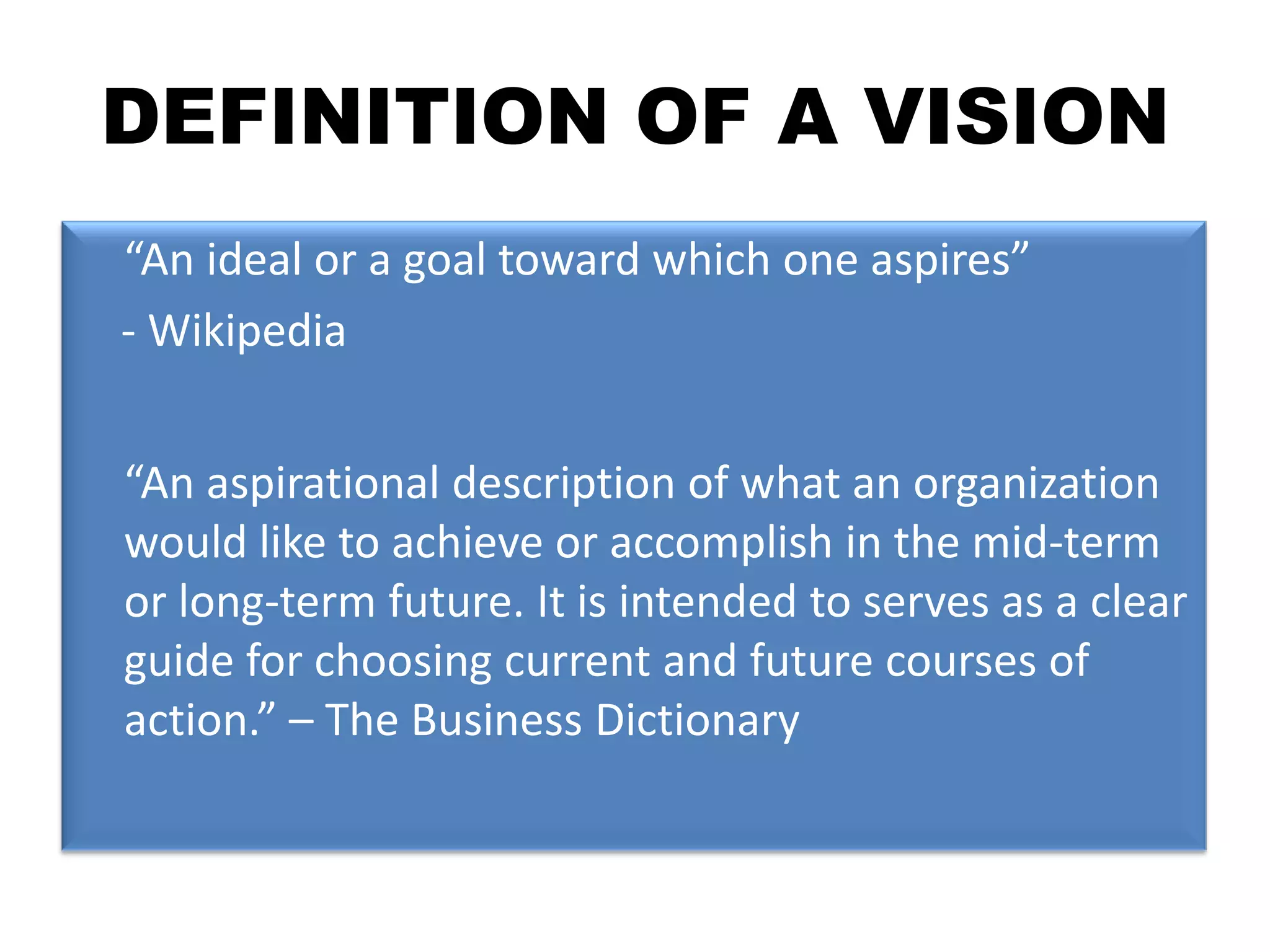 DEFINITION OF A VISION	“An ideal or a goal toward which one aspires”    - Wikipedia	“An aspirational description of what an organization would like to achieve or accomplish in the mid-term or long-term future. It is intended to serves as a clear guide for choosing current and future courses of action.” – The Business Dictionary