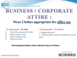 Wear Clothes appropriate for office use
Not Appropriate: For Men
 Non-ICS commercial T-shirts
 Shirts without collar
 Shoes without socks
 Sleeveless shirt
Not Appropriate: For Women
 Slippers/slip-on’s
 Backless dress; shorts or miniskirts; cut-off
pants
Denims/jeans/rubber shoes allowed only on Friday’s.
 