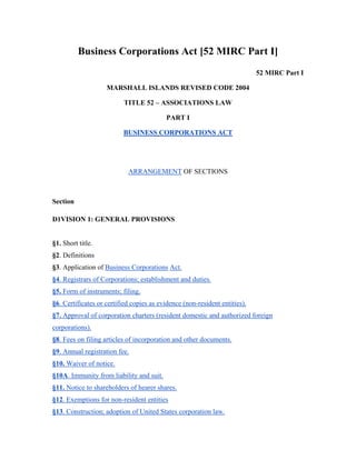Business Corporations Act [52 MIRC Part I]
52 MIRC Part I
MARSHALL ISLANDS REVISED CODE 2004
TITLE 52 – ASSOCIATIONS LAW
PART I
BUSINESS CORPORATIONS ACT
ARRANGEMENT OF SECTIONS
Section
D1VISION 1: GENERAL PROVISIONS
§1. Short title.
§2. Definitions
§3. Application of Business Corporations Act.
§4. Registrars of Corporations; establishment and duties.
§5. Form of instruments; filing.
§6. Certificates or certified copies as evidence (non-resident entities).
§7. Approval of corporation charters (resident domestic and authorized foreign
corporations).
§8. Fees on filing articles of incorporation and other documents.
§9. Annual registration fee.
§10. Waiver of notice.
§10A. Immunity from liability and suit.
§11. Notice to shareholders of hearer shares.
§12. Exemptions for non-resident entities
§13. Construction; adoption of United States corporation law.
 