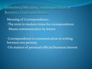 Meaning of Correspondence:-
•The term in modern times for correspondence
Means communication by letters
•Correspondence is communication in writing
between two persons
•On matters of personal/official/business interest
 