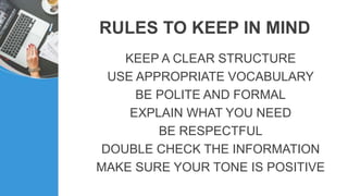 RULES TO KEEP IN MIND
KEEP A CLEAR STRUCTURE
USE APPROPRIATE VOCABULARY
BE POLITE AND FORMAL
EXPLAIN WHAT YOU NEED
BE RESPECTFUL
DOUBLE CHECK THE INFORMATION
MAKE SURE YOUR TONE IS POSITIVE
 