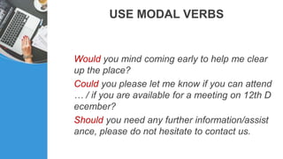 USE MODAL VERBS
Would you mind coming early to help me clear
up the place?
Could you please let me know if you can attend
… / if you are available for a meeting on 12th D
ecember?
Should you need any further information/assist
ance, please do not hesitate to contact us.
 