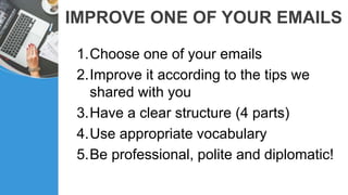 IMPROVE ONE OF YOUR EMAILS
1.Choose one of your emails
2.Improve it according to the tips we
shared with you
3.Have a clear structure (4 parts)
4.Use appropriate vocabulary
5.Be professional, polite and diplomatic!
 