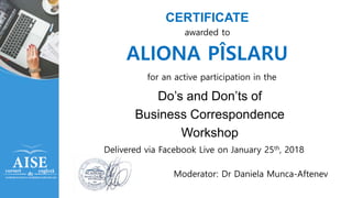 CERTIFICATE
Do’s and Don’ts of
Business Correspondence
Workshop
awarded to
ALIONA PÎSLARU
for an active participation in the
Delivered via Facebook Live on January 25th, 2018
Moderator: Dr Daniela Munca-Aftenev
 