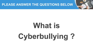 PLEASE ANSWER THE QUESTIONS BELOW
What is
Cyberbullying ?
 