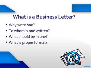 What is a Business Letter?
• Why write one?
• To whom is one written?
• What should be in one?
• What is proper format?
 