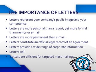 THE IMPORTANCE OF LETTERS
• Letters represent your company’s public image and your
competence.
• Letters are more personal than a report, yet more formal
than memos or e-mail.
• Letters are more permanent than e-mail.
• Letters constitute an official legal record of an agreement .
• Letters provide a wide range of corporate information .
• Letters sell.
• Letters are efficient for targeted mass mailings.
 