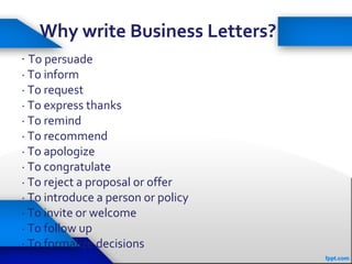 Why write Business Letters?
· To persuade
· To inform
· To request
· To express thanks
· To remind
· To recommend
· To apologize
· To congratulate
· To reject a proposal or offer
· To introduce a person or policy
· To invite or welcome
· To follow up
· To formalize decisions
 