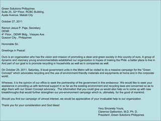 Green Solutions Philippines
Suite 25, 32nd
Floor, RCBC Building,
Ayala Avenue, Makati City
October 27, 2011
Ramon Jesus P. Paje, Secretary
DENR
4th
Floor., DENR Bldg., Visayas Ave.
Quezon City , Philippines
Honorable Sir,
Greetings in Peace!
Ours is an organization who has the vision and mission of promoting a clean and green society in this country of ours. A group of
dynamic and visionary young environmentalists established our organization in hopes of making the Phils. a better place to live in.
And part of our goal is to promote recycling in households as well as in companies as well.
On October 29, 2011, Saturday, 9 local government units in the Metro will be visited to do a massive campaign for the “Green
Concept” which advocates recycling and the use of environment-friendly materials and equipments at home and in the corporate
world.
Whereas, it is the opinion of our office to seek the partnership of the government in this endeavour. We would like to seek your
assistance in providing us with technical support in so far as the existing environment and recycling laws are concerned so as to
align them with our Green Concept advocacy. The information that you could give us would also help us to come up with new
breakthroughs that would further strengthen our pro-environment campaign which is, ultimately, for the good of mankind.
Should you find our campaign of utmost interest, we would be appreciative of your invaluable help to our organization.
Thank you for your consideration and God bless!
Very Sincerely Yours,
Clarence Gatbonton, M.D, Ph. D.
President ,Green Solutions Philippines
 