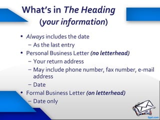 20
What’s in The Heading
(your information)
• Always includes the date
– As the last entry
• Personal Business Letter (no letterhead)
– Your return address
– May include phone number, fax number, e-mail
address
– Date
• Formal Business Letter (on letterhead)
– Date only
 