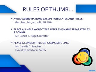 RULES OF THUMB…
 AVOID ABBREVIATIONS EXCEPT FOR STATES AND TITLES.
(Mr., Mrs., Ms., etc. – FL, NJ, OH)
 PLACE A SINGLE WORD TITLE AFTER THE NAME SEPARATED BY
A COMMA.
Mr. Ronald F. Naguit, Director
 PLACE A LONGER TITLE ON A SEPARATE LINE.
Ms. Camilla D. Sanchez
Executive Director of Safety
 