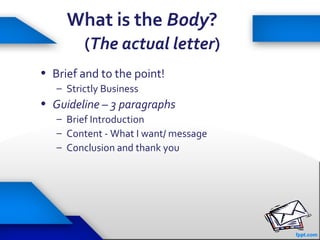 27
What is the Body?
(The actual letter)
• Brief and to the point!
– Strictly Business
• Guideline – 3 paragraphs
– Brief Introduction
– Content - What I want/ message
– Conclusion and thank you
 