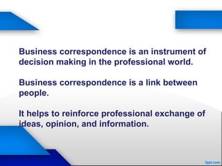 Business correspondence is an instrument of
decision making in the professional world.
Business correspondence is a link between
people.
It helps to reinforce professional exchange of
ideas, opinion, and information.
 