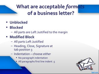 35
What are acceptable formats
of a business letter?
• Unblocked
• Blocked
– All parts are Left Justified to the margin
• Modified Block
– All parts Left Justified
– Heading, Close, Signature at
tab position 3
– Indentation – choose either
• No paragraph indentation
• All paragraphs first line indent .5
 