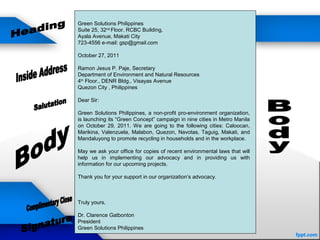 Green Solutions Philippines
Suite 25, 32nd
Floor, RCBC Building,
Ayala Avenue, Makati City
723-4556 e-mail: gsp@gmail.com
October 27, 2011
Ramon Jesus P. Paje, Secretary
Department of Environment and Natural Resources
4th
Floor., DENR Bldg., Visayas Avenue
Quezon City , Philippines
Dear Sir:
Green Solutions Philippines, a non-profit pro-environment organization,
is launching its “Green Concept” campaign in nine cities in Metro Manila
on October 29, 2011. We are going to the following cities: Caloocan,
Marikina, Valenzuela, Malabon, Quezon, Navotas, Taguig, Makati, and
Mandaluyong to promote recycling in households and in the workplace.
May we ask your office for copies of recent environmental laws that will
help us in implementing our advocacy and in providing us with
information for our upcoming projects.
Thank you for your support in our organization’s advocacy.
Truly yours,
Dr. Clarence Gatbonton
President
Green Solutions Philippines
 