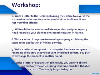 Workshop:
6. Write a letter to the Personnel asking their office to reverse the
suspension order sent to you for your habitual tardiness. It was
just your first offense.
7. Write a letter to your immediate supervisor and your Agency
Head regarding your planned one-month vacation in France.
8. Write a letter of response to a mining company explaining the
steps in the application of mining permits.
9. Write a letter of complaint to a computer hardware company
regarding the laptop that you bought which had defects. You plan
to exchange the product to another brand.
10. Write a letter of explanation telling why you weren’t able to
time out from the office (using your time card) last October
12, 2011. You simply forgot to log out.
 