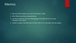 Memos
 less formal than letters, yet more formal than e-mails
 often filed as business correspondence
 use short sentences, less formal language, and bullet points to convey
important information
 contain a header that tells who it is from, who it is to, the date, and the subject.
 