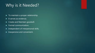 Why is it Needed?
 To maintain a proper relationship.
 It serves as evidence.
 Create and Maintain goodwill.
 Formal communication.
 Independent of interpersonal skills.
 Inexpensive and convenient.
 