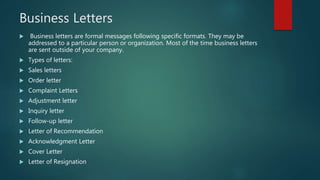 Business Letters
 Business letters are formal messages following specific formats. They may be
addressed to a particular person or organization. Most of the time business letters
are sent outside of your company.
 Types of letters:
 Sales letters
 Order letter
 Complaint Letters
 Adjustment letter
 Inquiry letter
 Follow-up letter
 Letter of Recommendation
 Acknowledgment Letter
 Cover Letter
 Letter of Resignation
 